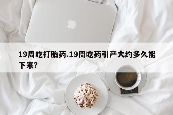 私人卖流产药的联系方式19周吃打胎药.19周吃药引产大约多久能下来？