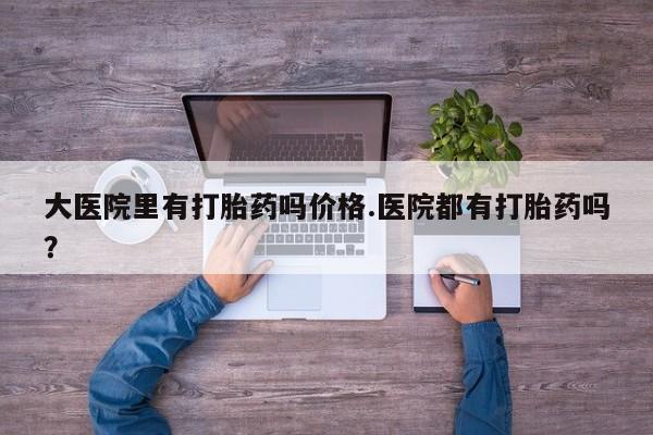 私人卖流产药的联系方式大医院里有打胎药吗价格.医院都有打胎药吗？