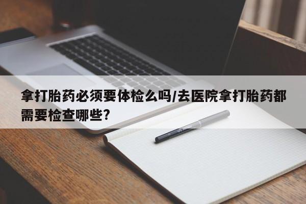 私人卖流产药的联系方式拿打胎药必须要体检么吗/去医院拿打胎药都需要检查哪些?