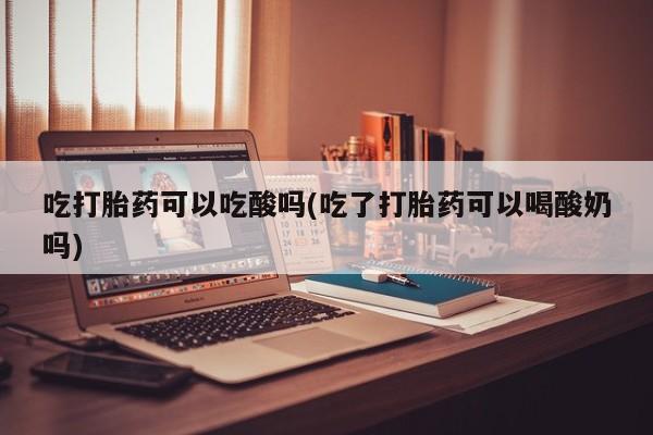 私人卖流产药的联系方式吃打胎药可以吃酸吗(吃了打胎药可以喝酸奶吗)