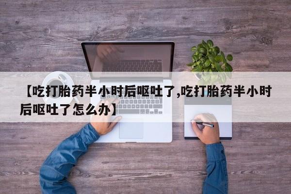 私人卖流产药的联系方式【吃打胎药半小时后呕吐了,吃打胎药半小时后呕吐了怎么办】