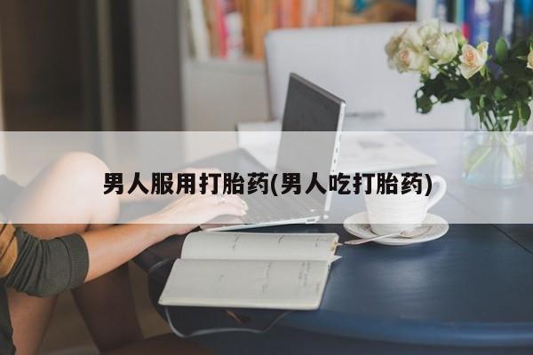 私人卖流产药的联系方式男人服用打胎药(男人吃打胎药)