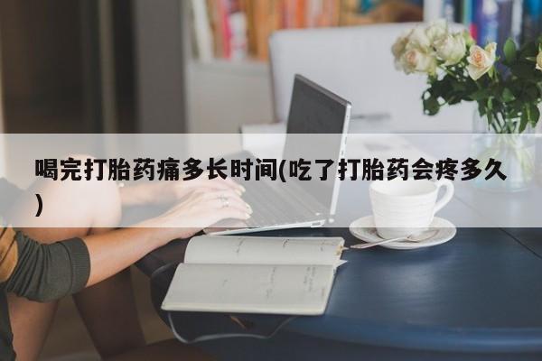 私人卖流产药的联系方式喝完打胎药痛多长时间(吃了打胎药会疼多久)