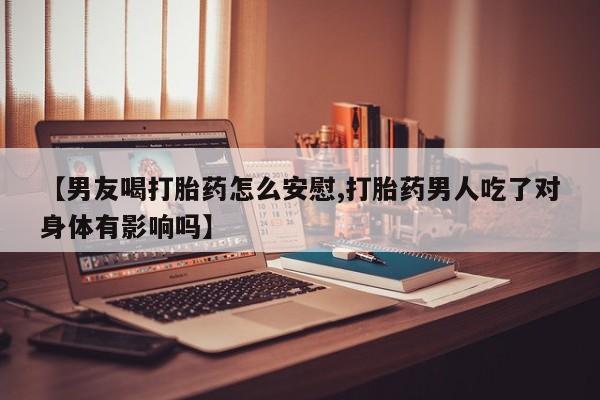 私人卖流产药的联系方式【男友喝打胎药怎么安慰,打胎药男人吃了对身体有影响吗】