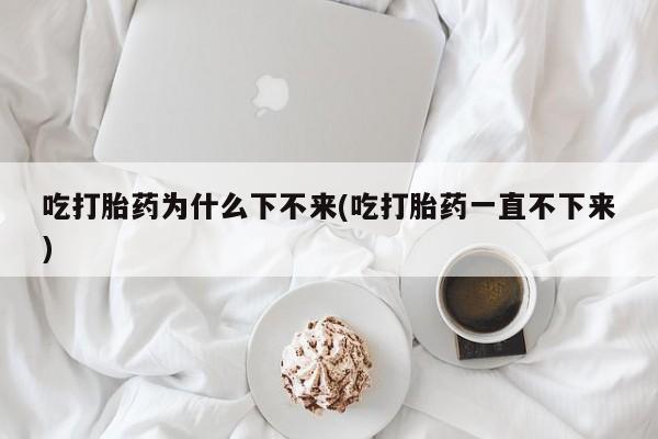 私人卖流产药的联系方式吃打胎药为什么下不来(吃打胎药一直不下来)