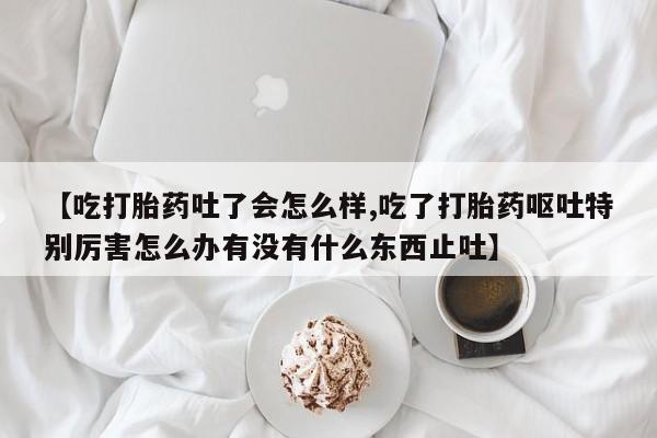 私人卖流产药的联系方式【吃打胎药吐了会怎么样,吃了打胎药呕吐特别厉害怎么办有没有什么东西止吐】