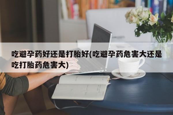 私人卖流产药的联系方式吃避孕药好还是打胎好(吃避孕药危害大还是吃打胎药危害大)