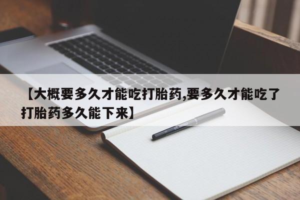 私人卖流产药的联系方式【大概要多久才能吃打胎药,要多久才能吃了打胎药多久能下来】