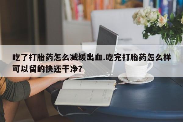 私人卖流产药的联系方式吃了打胎药怎么减缓出血.吃完打胎药怎么样可以留的快还干净？