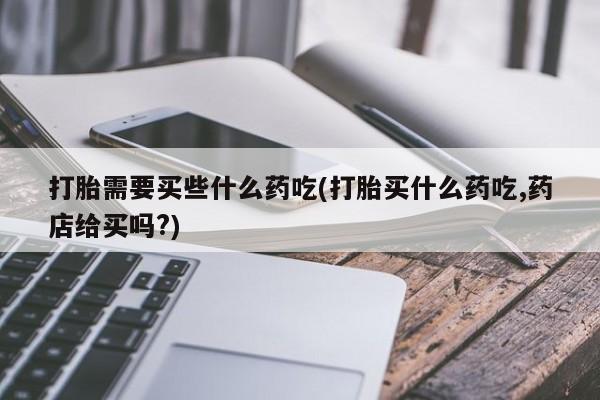 私人卖流产药的联系方式打胎需要买些什么药吃(打胎买什么药吃,药店给买吗?)