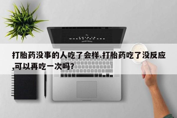 私人卖流产药的联系方式打胎药没事的人吃了会样.打胎药吃了没反应,可以再吃一次吗？