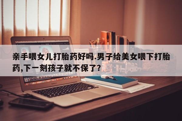 私人卖流产药的联系方式亲手喂女儿打胎药好吗.男子给美女喂下打胎药,下一刻孩子就不保了？