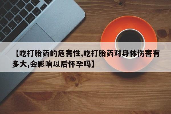 私人卖流产药的联系方式【吃打胎药的危害性,吃打胎药对身体伤害有多大,会影响以后怀孕吗】