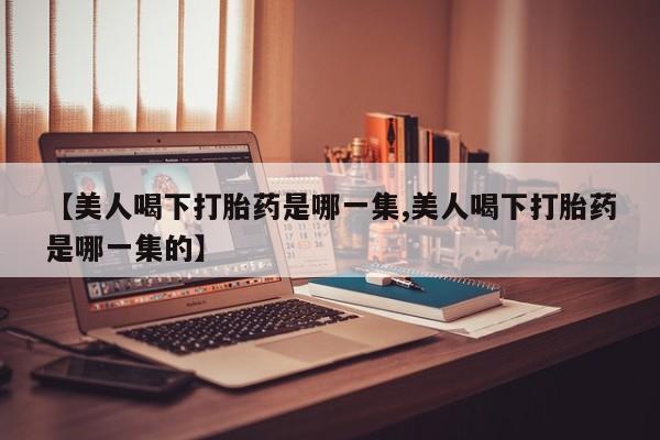 私人卖流产药的联系方式【美人喝下打胎药是哪一集,美人喝下打胎药是哪一集的】