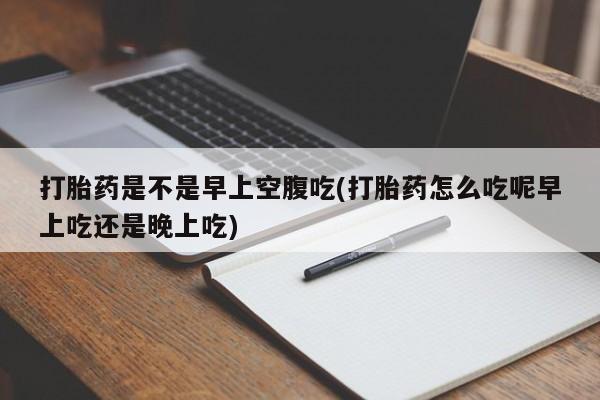 私人卖流产药的联系方式打胎药是不是早上空腹吃(打胎药怎么吃呢早上吃还是晚上吃)