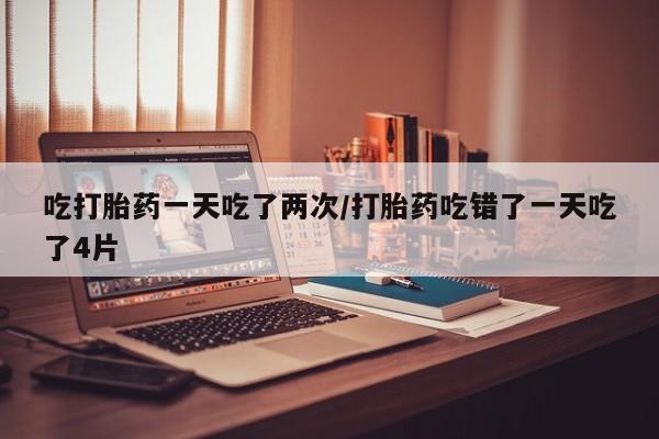 私人卖流产药的联系方式吃打胎药一天吃了两次/打胎药吃错了一天吃了4片