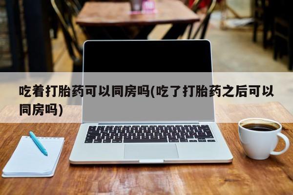 私人卖流产药的联系方式吃着打胎药可以同房吗(吃了打胎药之后可以同房吗)