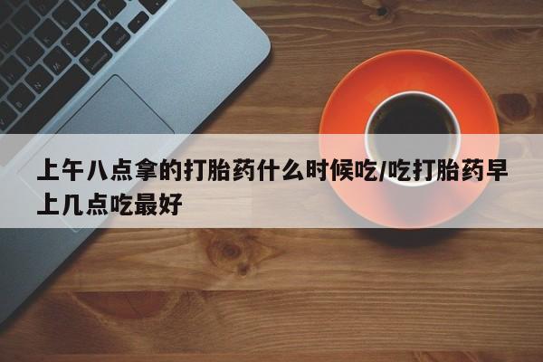 私人卖流产药的联系方式上午八点拿的打胎药什么时候吃/吃打胎药早上几点吃最好