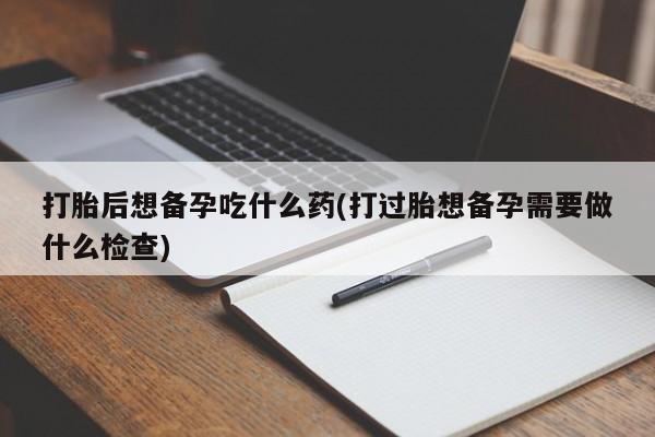 私人卖流产药的联系方式打胎后想备孕吃什么药(打过胎想备孕需要做什么检查)