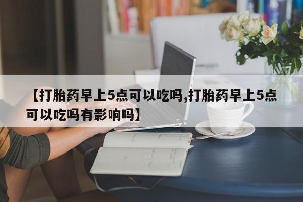 私人卖流产药的联系方式【打胎药早上5点可以吃吗,打胎药早上5点可以吃吗有影响吗】