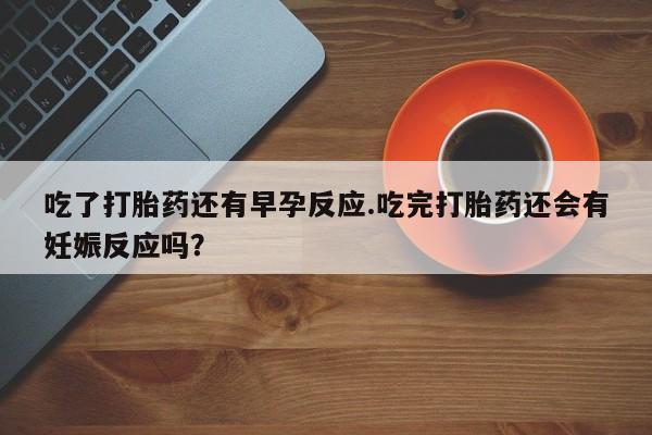 私人卖流产药的联系方式吃了打胎药还有早孕反应.吃完打胎药还会有妊娠反应吗？