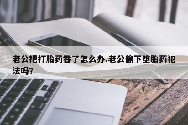 私人卖流产药的联系方式老公把打胎药吞了怎么办.老公偷下堕胎药犯法吗？
