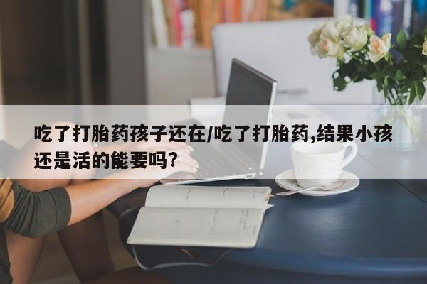私人卖流产药的联系方式吃了打胎药孩子还在/吃了打胎药,结果小孩还是活的能要吗?