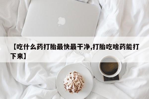 私人卖流产药的联系方式【吃什么药打胎最快最干净,打胎吃啥药能打下来】