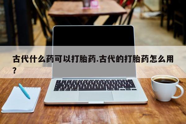 私人卖流产药的联系方式古代什么药可以打胎药.古代的打胎药怎么用?