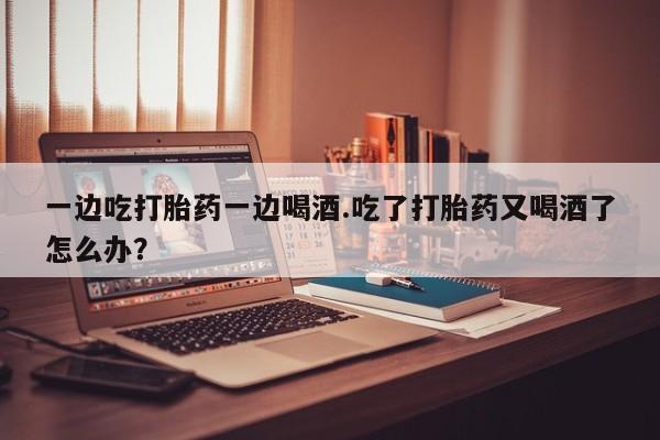 私人卖流产药的联系方式一边吃打胎药一边喝酒.吃了打胎药又喝酒了怎么办?
