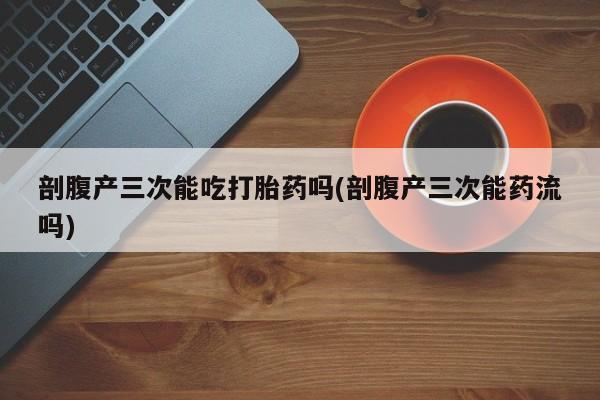 私人卖流产药的联系方式剖腹产三次能吃打胎药吗(剖腹产三次能药流吗)