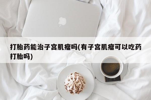 私人卖流产药的联系方式打胎药能治子宫肌瘤吗(有子宫肌瘤可以吃药打胎吗)