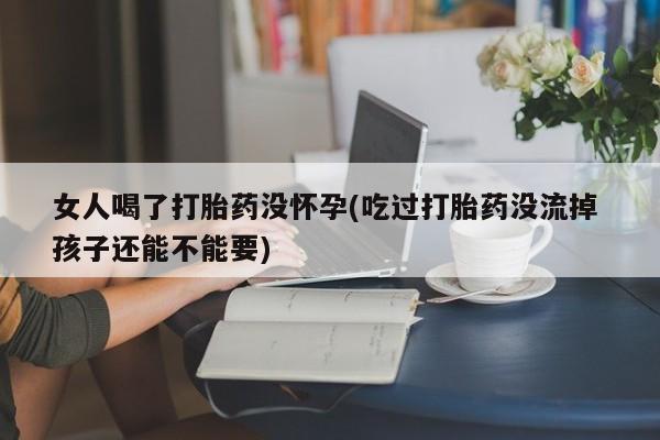 私人卖流产药的联系方式女人喝了打胎药没怀孕(吃过打胎药没流掉 孩子还能不能要)