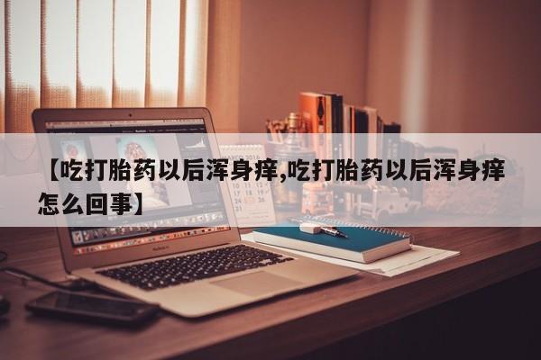 私人卖流产药的联系方式【吃打胎药以后浑身痒,吃打胎药以后浑身痒怎么回事】