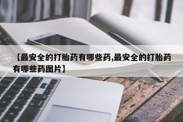 私人卖流产药的联系方式【最安全的打胎药有哪些药,最安全的打胎药有哪些药图片】