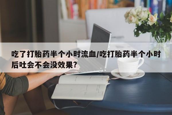 私人卖流产药的联系方式吃了打胎药半个小时流血/吃打胎药半个小时后吐会不会没效果?