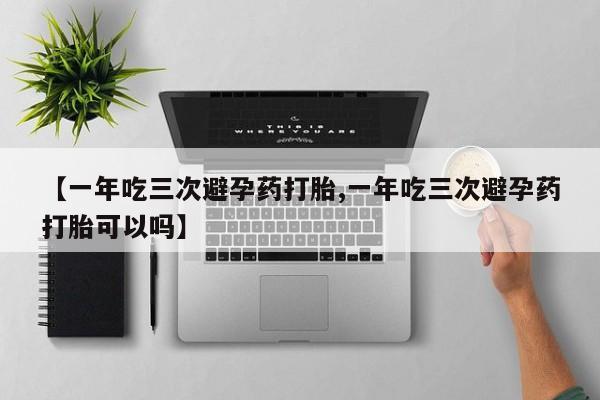 私人卖流产药的联系方式【一年吃三次避孕药打胎,一年吃三次避孕药打胎可以吗】