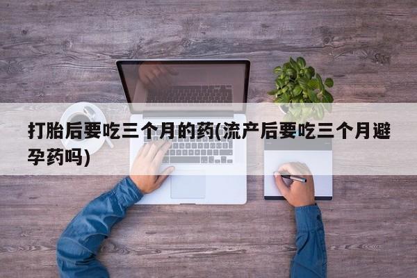 私人卖流产药的联系方式打胎后要吃三个月的药(流产后要吃三个月避孕药吗)