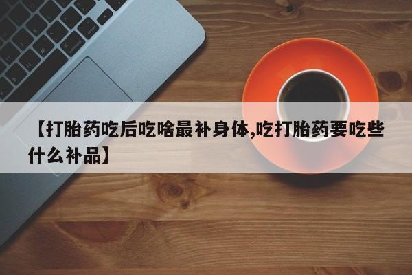 私人卖流产药的联系方式【打胎药吃后吃啥最补身体,吃打胎药要吃些什么补品】