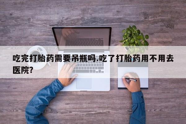 私人卖流产药的联系方式吃完打胎药需要吊瓶吗.吃了打胎药用不用去医院？