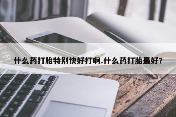 私人卖流产药的联系方式什么药打胎特别快好打啊.什么药打胎最好？