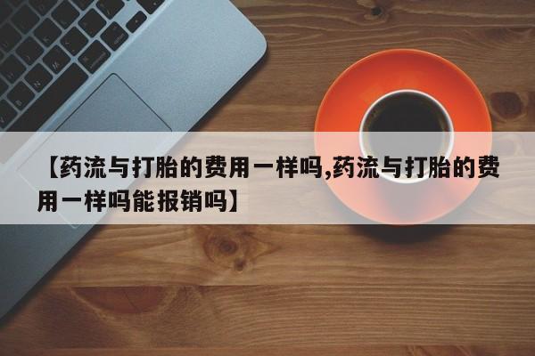 私人卖流产药的联系方式【药流与打胎的费用一样吗,药流与打胎的费用一样吗能报销吗】