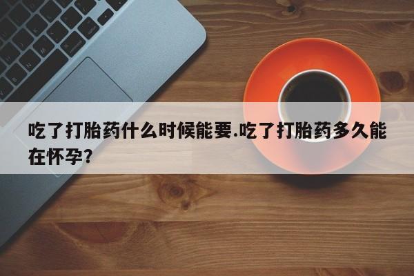 私人卖流产药的联系方式吃了打胎药什么时候能要.吃了打胎药多久能在怀孕？