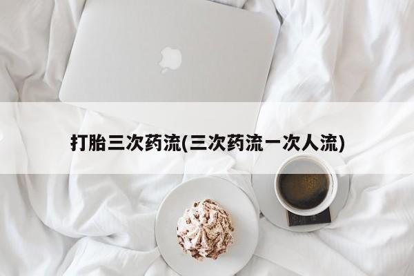 私人卖流产药的联系方式打胎三次药流(三次药流一次人流)
