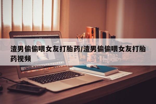 私人卖流产药的联系方式渣男偷偷喂女友打胎药/渣男偷偷喂女友打胎药视频