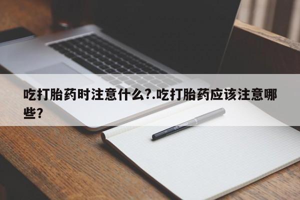 私人卖流产药的联系方式吃打胎药时注意什么?.吃打胎药应该注意哪些？