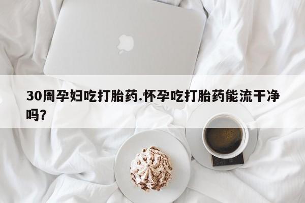 私人卖流产药的联系方式30周孕妇吃打胎药.怀孕吃打胎药能流干净吗？