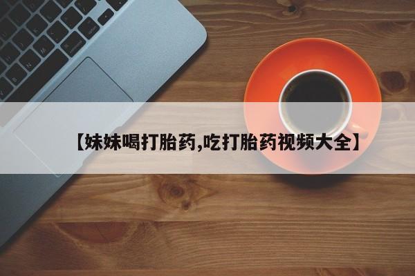 私人卖流产药的联系方式【妹妹喝打胎药,吃打胎药视频大全】