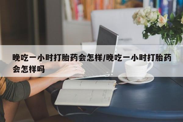 私人卖流产药的联系方式晚吃一小时打胎药会怎样/晚吃一小时打胎药会怎样吗