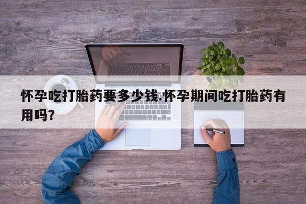 私人卖流产药的联系方式怀孕吃打胎药要多少钱.怀孕期间吃打胎药有用吗？
